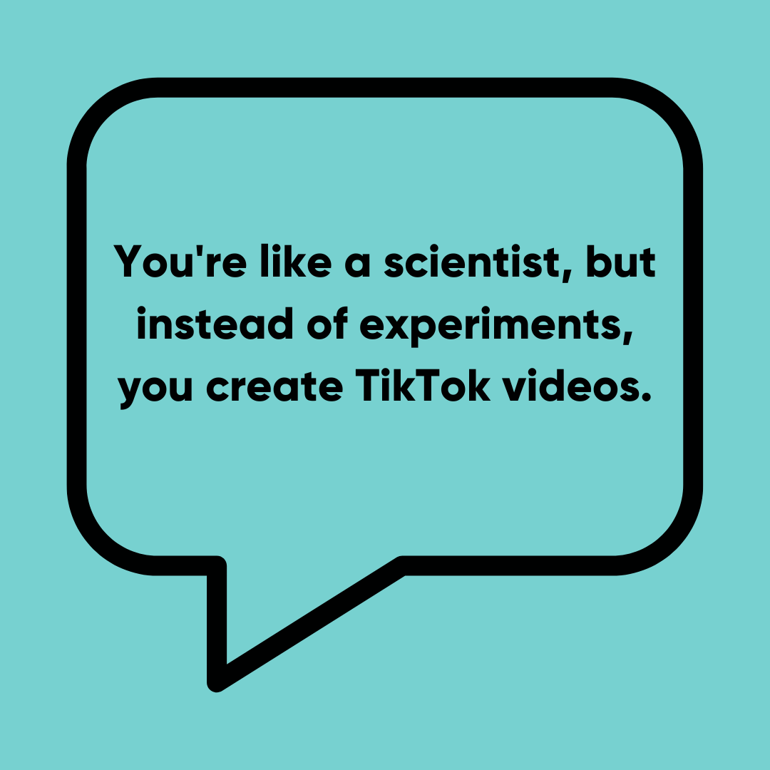 You're like a scientist, but instead of experiments, you create TikTok videos