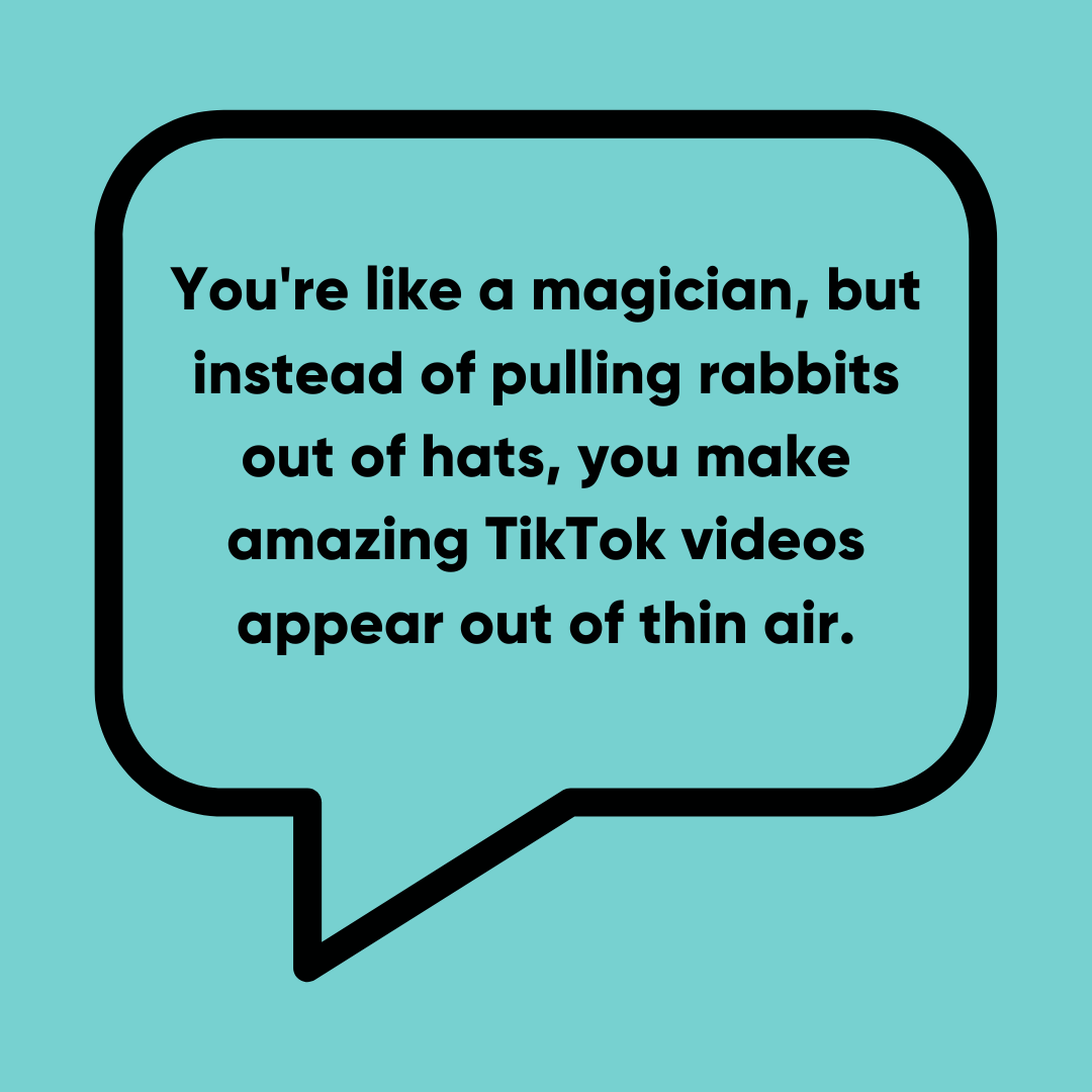 You're like a magician, but instead of pulling rabbits out of hats, you make amazing TikTok videos appear out of thin air - funniest TikTok comments