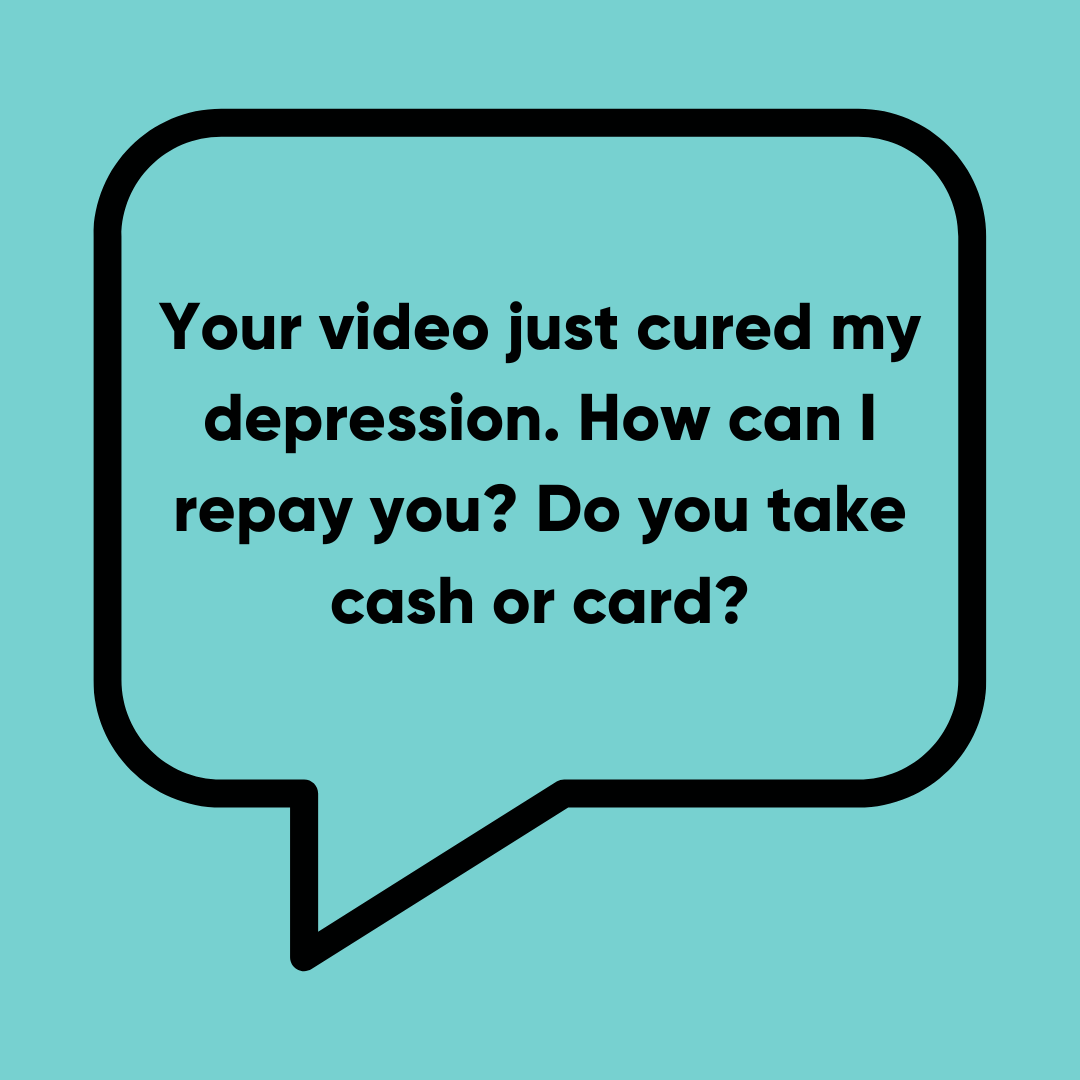 Your video just cured my depression. How can I repay you? Do you take cash or card?
